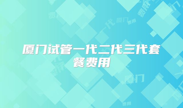 厦门试管一代二代三代套餐费用