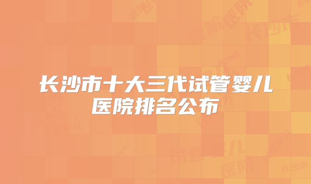 长沙市十大三代试管婴儿医院排名公布