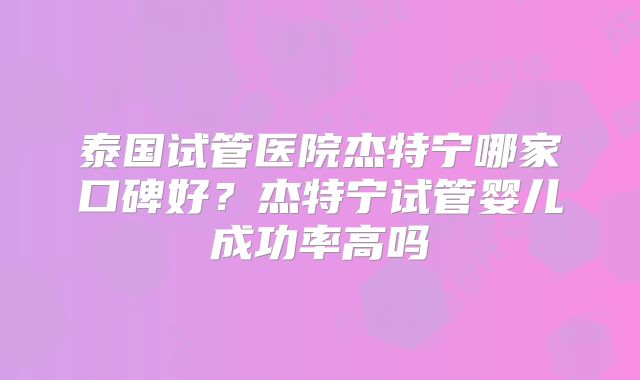 泰国试管医院杰特宁哪家口碑好?杰特宁试管婴儿成功率高吗