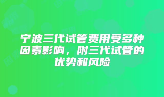 宁波三代试管费用受多种因素影响,附三代试管的优势和风险
