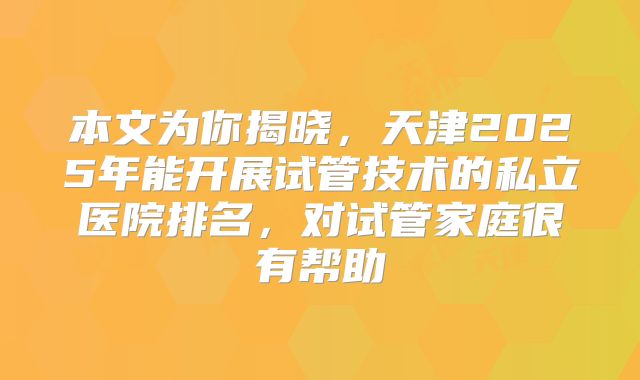 本文为你揭晓,天津2025年能开展试管技术的私立医院排名,对试管家庭很有帮助