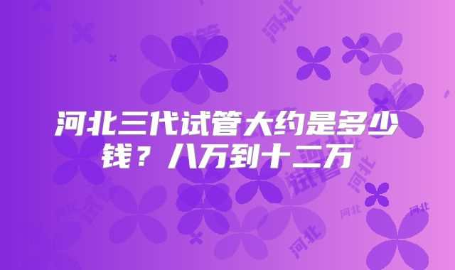 河北三代试管大约是多少钱?八万到十二万