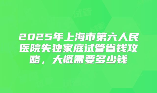 2025年上海市第六人民医院失独家庭试管省钱攻略,大概需要多少钱