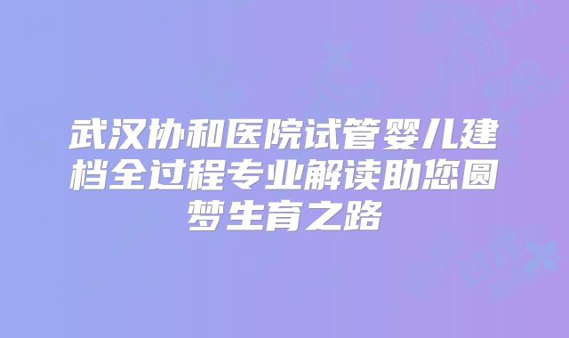 武汉协和医院试管婴儿建档全过程专业解读助您圆梦生育之路