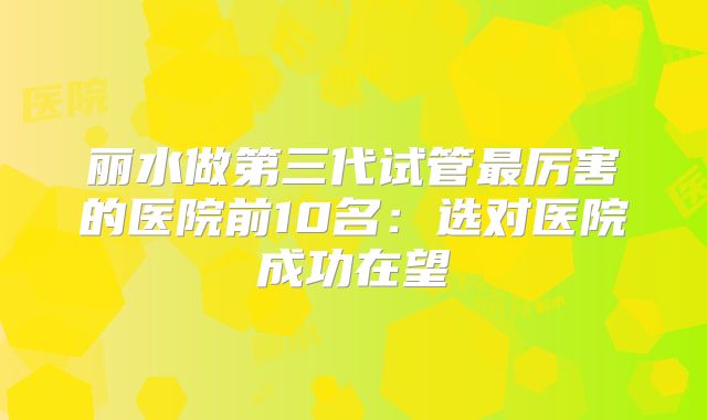 丽水做第三代试管最厉害的医院前10名:选对医院成功在望