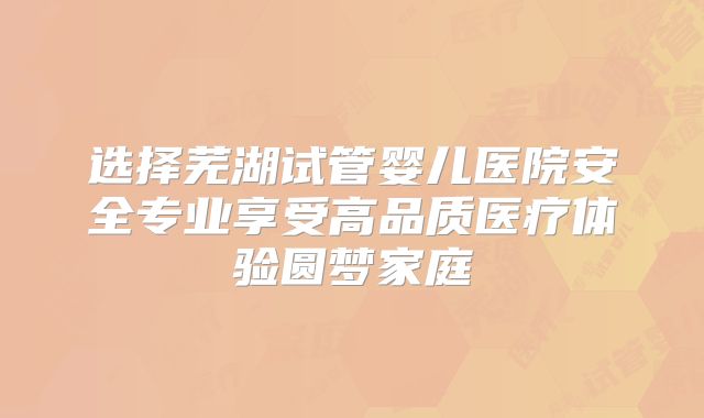 选择芜湖试管婴儿医院安全专业享受高品质医疗体验圆梦家庭