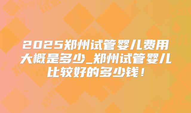 2025郑州试管婴儿费用大概是多少_郑州试管婴儿比较好的多少钱！