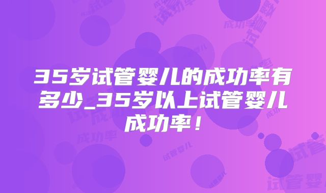 35岁试管婴儿的成功率有多少_35岁以上试管婴儿成功率!