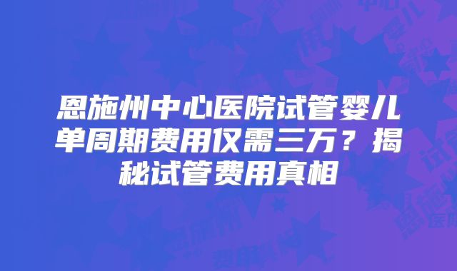 恩施州中心医院试管婴儿单周期费用仅需三万?揭秘试管费用真相