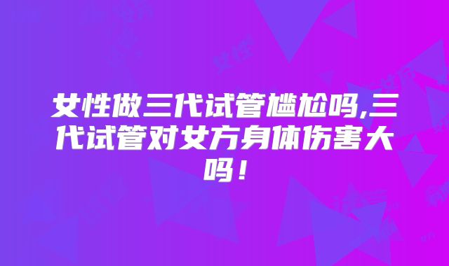 女性做三代试管尴尬吗,三代试管对女方身体伤害大吗!