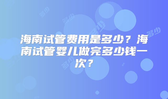 海南试管费用是多少?海南试管婴儿做完多少钱一次?