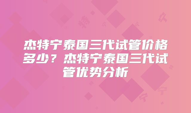 杰特宁泰国三代试管价格多少?杰特宁泰国三代试管优势分析