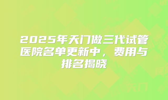 2025年天门做三代试管医院名单更新中，费用与排名揭晓