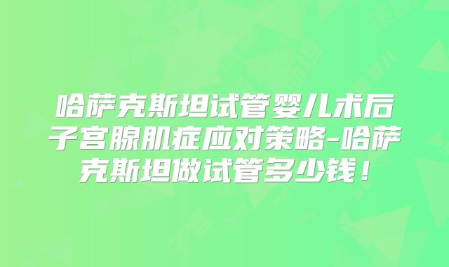 哈萨克斯坦试管婴儿术后子宫腺肌症应对策略-哈萨克斯坦做试管多少钱！