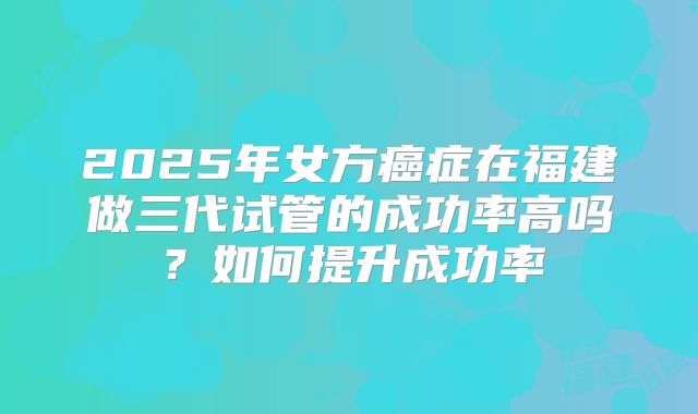 2025年女方癌症在福建做三代试管的成功率高吗?如何提升成功率