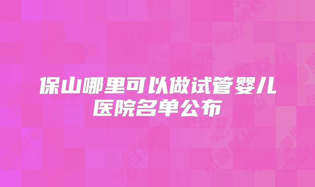 保山哪里可以做试管婴儿医院名单公布