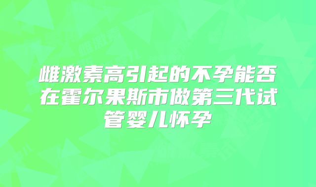 雌激素高引起的不孕能否在霍尔果斯市做第三代试管婴儿怀孕