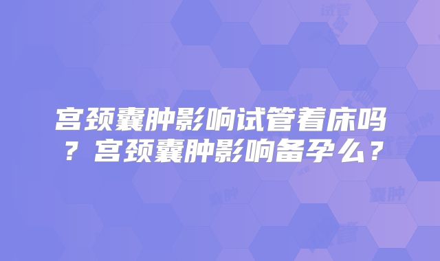 宫颈囊肿影响试管着床吗？宫颈囊肿影响备孕么？