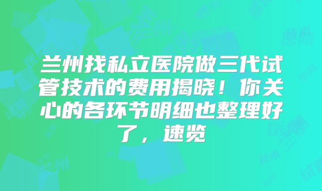 兰州找私立医院做三代试管技术的费用揭晓!你关心的各环节明细也整理好了,速览