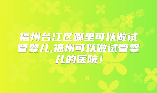 福州台江区哪里可以做试管婴儿,福州可以做试管婴儿的医院!