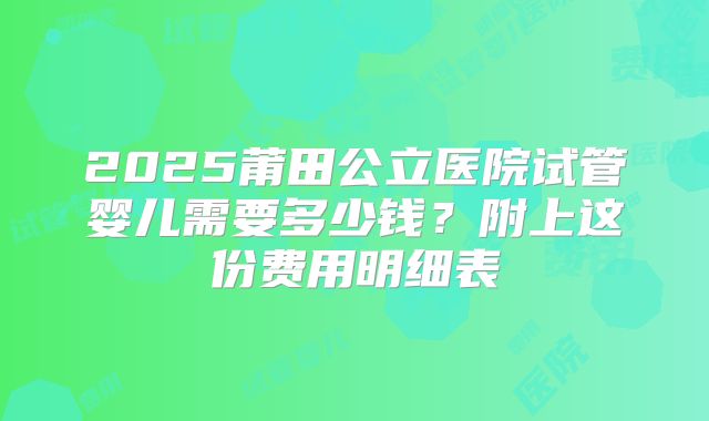 2025莆田公立医院试管婴儿需要多少钱？附上这份费用明细表