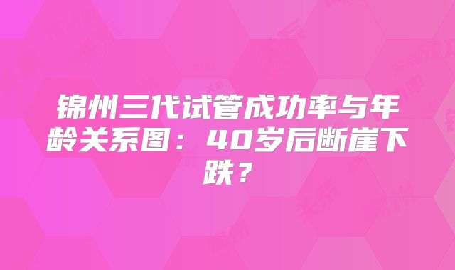 锦州三代试管成功率与年龄关系图:40岁后断崖下跌?