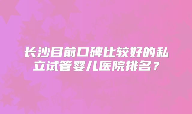 长沙目前口碑比较好的私立试管婴儿医院排名？