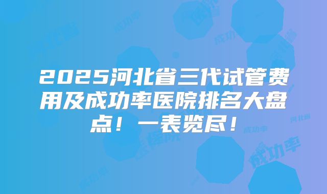 2025河北省三代试管费用及成功率医院排名大盘点!一表览尽!