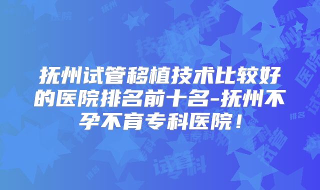 抚州试管移植技术比较好的医院排名前十名-抚州不孕不育专科医院!