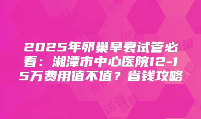2025年卵巢早衰试管必看:湘潭市中心医院12-15万费用值不值?省钱攻略