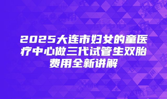 2025大连市妇女的童医疗中心做三代试管生双胎费用全新讲解