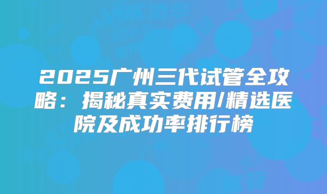 2025广州三代试管全攻略：揭秘真实费用/精选医院及成功率排行榜