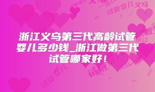 浙江义乌第三代高龄试管婴儿多少钱_浙江做第三代试管哪家好!