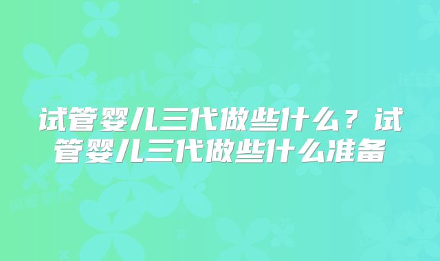 试管婴儿三代做些什么?试管婴儿三代做些什么准备