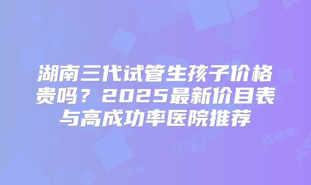 湖南三代试管生孩子价格贵吗？2025最新价目表与高成功率医院推荐