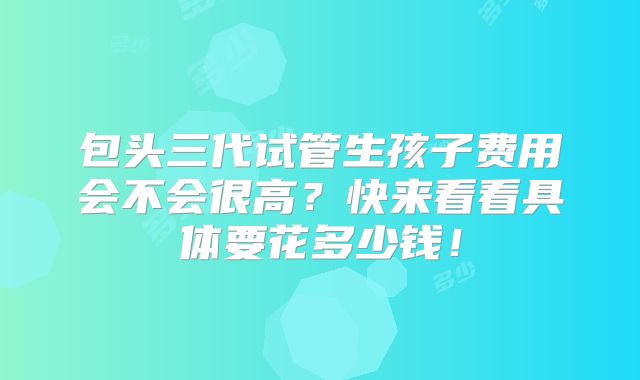 包头三代试管生孩子费用会不会很高？快来看看具体要花多少钱！