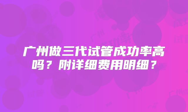 广州做三代试管成功率高吗?附详细费用明细?