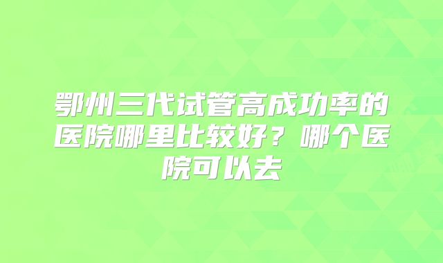 鄂州三代试管高成功率的医院哪里比较好?哪个医院可以去
