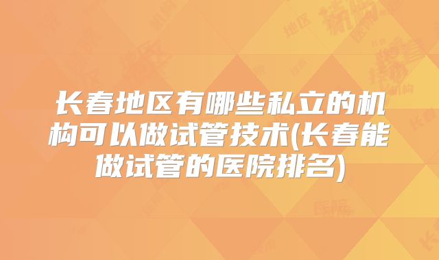 长春地区有哪些私立的机构可以做试管技术(长春能做试管的医院排名)