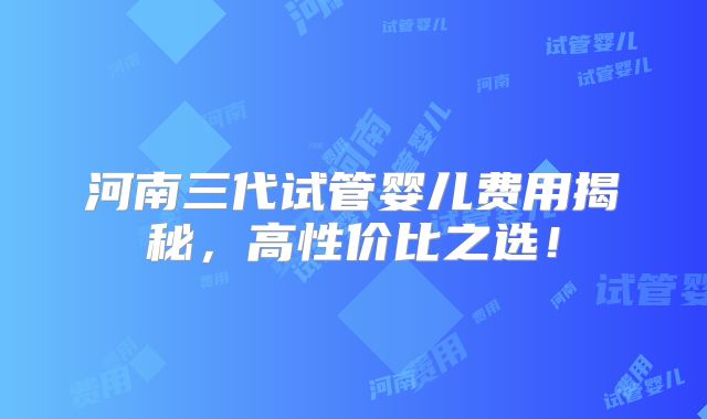 河南三代试管婴儿费用揭秘,高性价比之选!