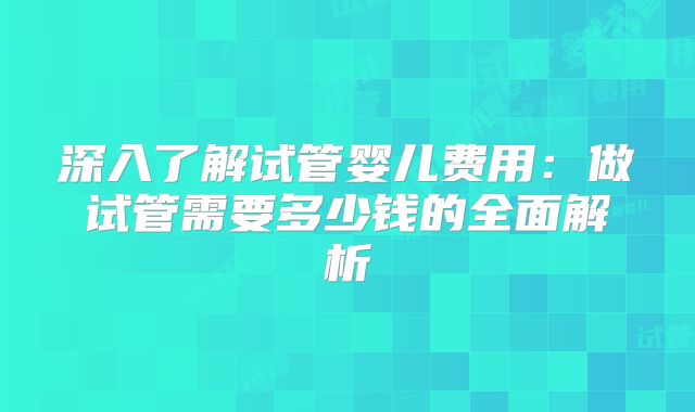 深入了解试管婴儿费用：做试管需要多少钱的全面解析