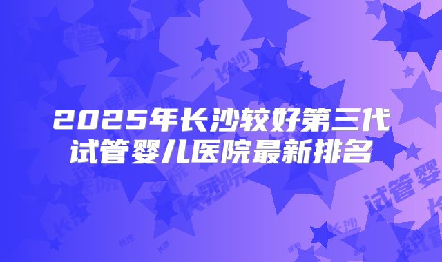 2025年长沙较好第三代试管婴儿医院最新排名