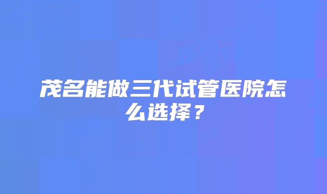 茂名能做三代试管医院怎么选择?