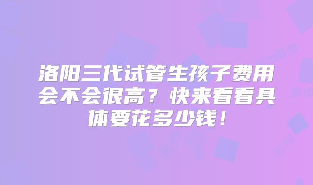 洛阳三代试管生孩子费用会不会很高？快来看看具体要花多少钱！