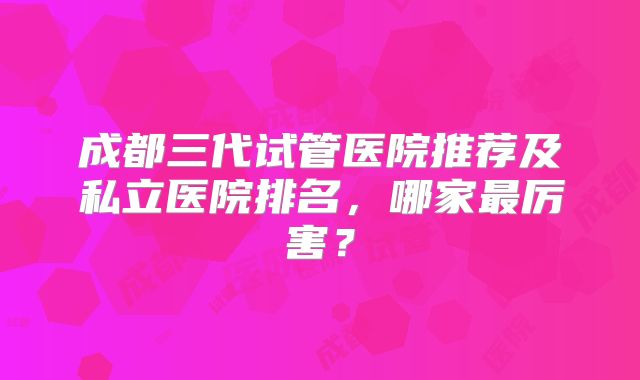 成都三代试管医院推荐及私立医院排名,哪家最厉害?