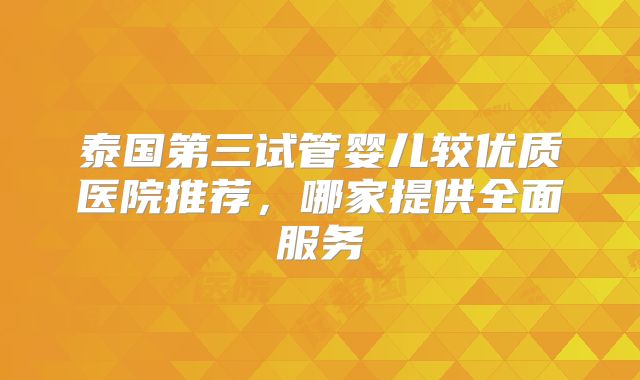 泰国第三试管婴儿较优质医院推荐,哪家提供全面服务