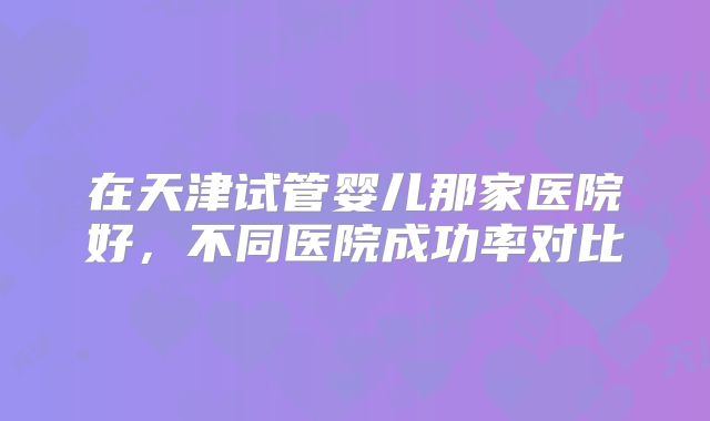 在天津试管婴儿那家医院好,不同医院成功率对比