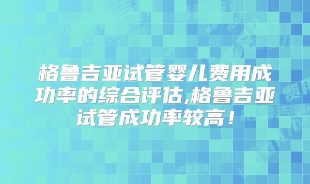 格鲁吉亚试管婴儿费用成功率的综合评估,格鲁吉亚试管成功率较高！
