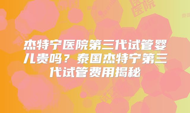 杰特宁医院第三代试管婴儿贵吗？泰国杰特宁第三代试管费用揭秘
