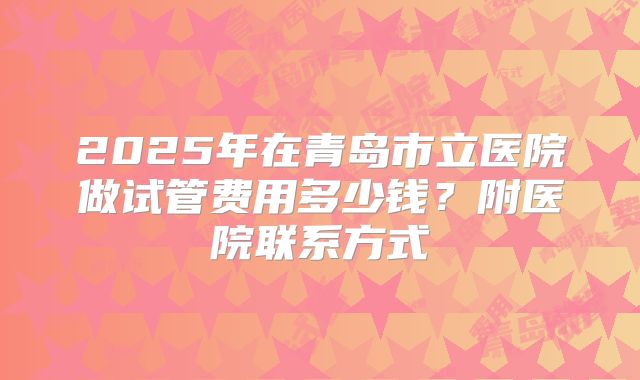 2025年在青岛市立医院做试管费用多少钱?附医院联系方式